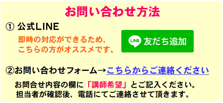 お問い合わせ方法
1.公式LINE
　即時の対応ができるため、こちらの方がオススメです。
2.お問い合わせフォーム→こちらからご連絡ください。
　お問合せ内容の欄に「講師希望」とご記入ください。
　担当者が確認後、電話にてご連絡させて頂きます。